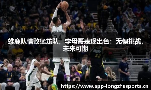 雄鹿队惜败猛龙队，字母哥表现出色：无惧挑战，未来可期