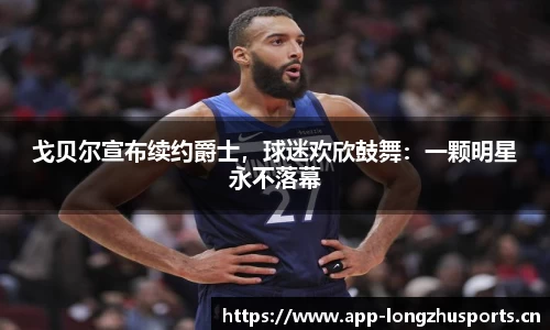 戈贝尔宣布续约爵士，球迷欢欣鼓舞：一颗明星永不落幕