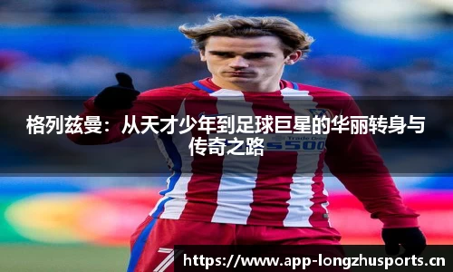 格列兹曼：从天才少年到足球巨星的华丽转身与传奇之路